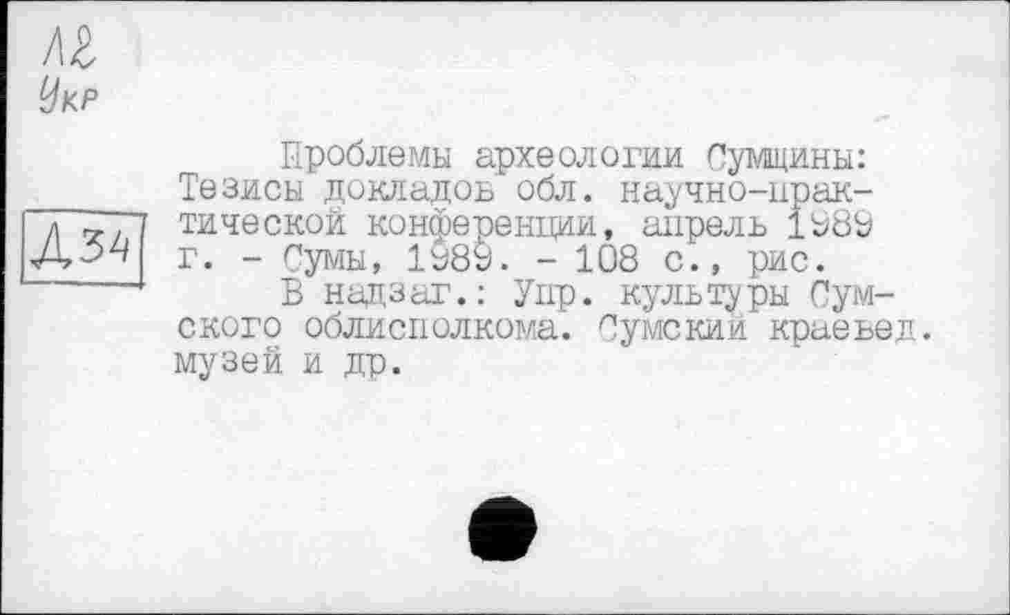 ﻿AZ
Укр

Проблемы археологии Сумщини: Тезисы докладов обл. научно-практической конференции, апрель 1989 г. - Сумы, 1989. - 108 с., рис.
В над,з аг.: Упр. культуры Сумского облисполкома. Сумекии краевед, музей и др.